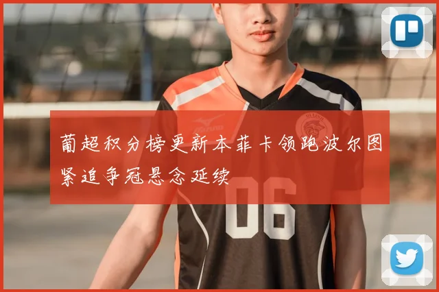 葡超积分榜更新本菲卡领跑波尔图紧追争冠悬念延续