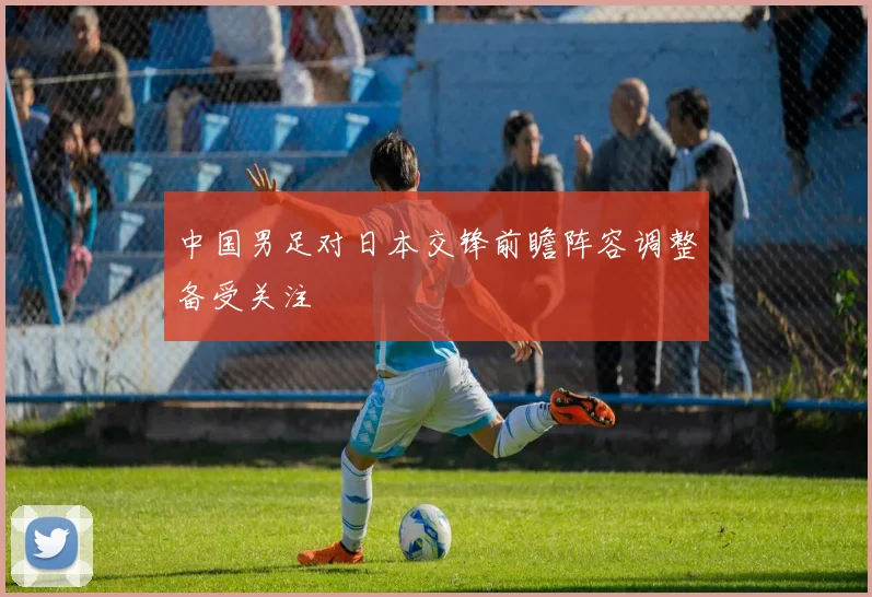 中国男足对日本交锋前瞻阵容调整备受关注