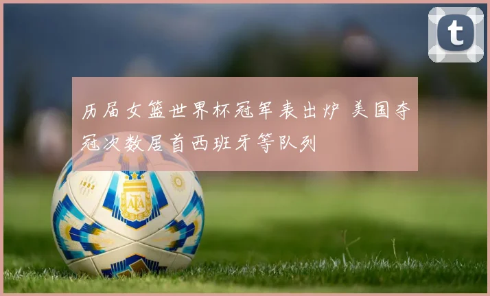 历届女篮世界杯冠军表出炉 美国夺冠次数居首西班牙等队列
