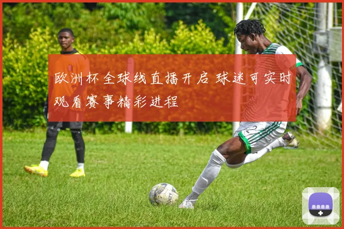 欧洲杯全球线直播开启 球迷可实时观看赛事精彩进程