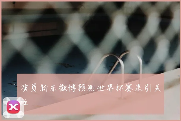 演员靳东微博预测世界杯赛果引关注