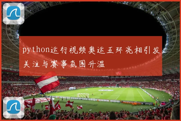 python运行视频奥运五环亮相引发关注与赛事氛围升温