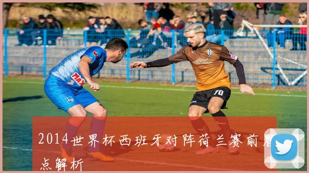 2014世界杯西班牙对阵荷兰赛前看点解析