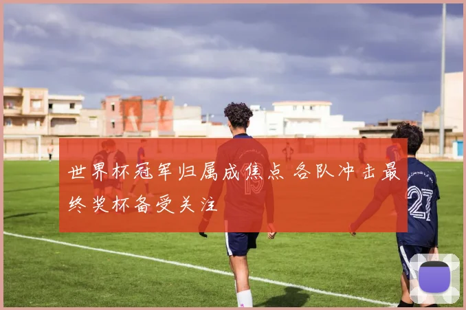 世界杯冠军归属成焦点 各队冲击最终奖杯备受关注